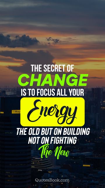 The secret of change is to focus all your energy not on fighting the old but on building the new