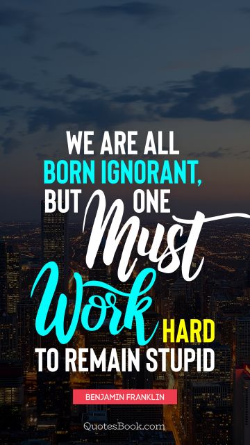 Knowledge Quote - We are all born ignorant, but one must work hard to remain stupid. Benjamin Franklin