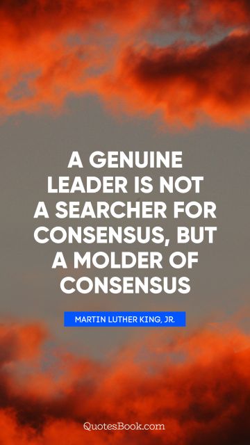 Leadership Quote - A genuine leader is not a searcher for consensus, but a molder of consensus. Martin Luther King, Jr.