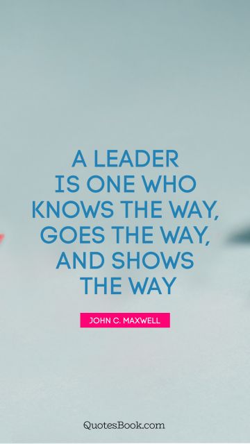 Leadership Quote - A leader is one who knows the way, goes the way, and shows the way. John C. Maxwell
