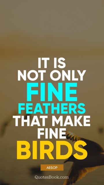 It is not only fine feathers that make fine birds