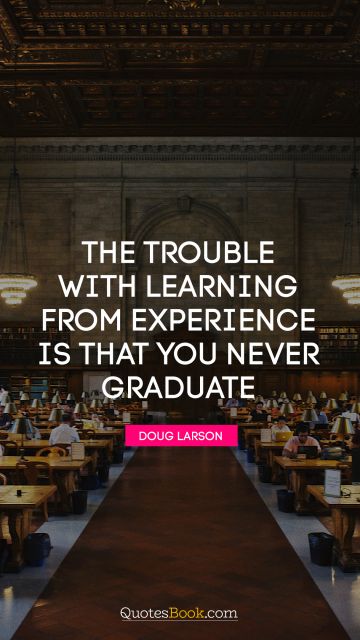 QUOTES BY Quote - The trouble with learning from experience is that you never graduate. Doug Larson