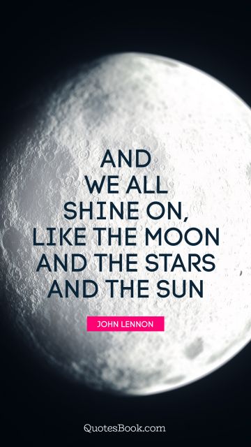 And we all shine on, like the moon and the stars and the sun