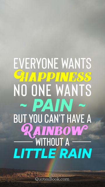 Everyone wants happiness; no one wants pain. But you can't have a rainbow without a little rain