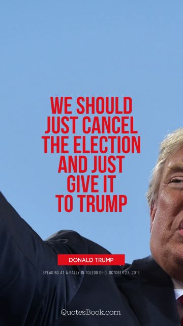 Politics Quote - We should just cancel the election and just give it to Trump. Donald Trump