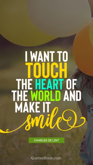 I want to touch the heart of the world and make it smile