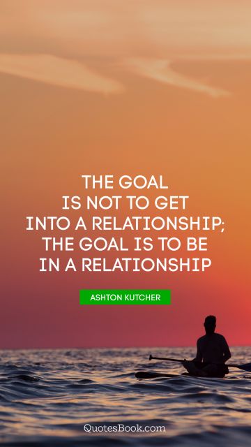 Relationship Quote - The goal is not to get into a relationship; the goal is to be in a relationship. Ashton Kutcher