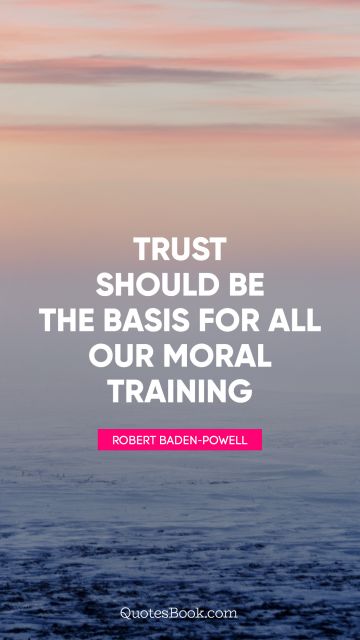 Trust Quote - Trust should be the basis for all our moral training. Robert Baden-Powell