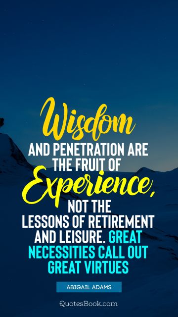 Wisdom Quote - Wisdom and penetration are the fruit of experience, not the lessons of retirement and leisure. Great necessities call out great virtues. Abigail Adams