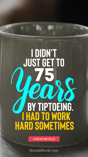 I didn't just get to 75 years by tiptoeing. I had to work hard sometimes