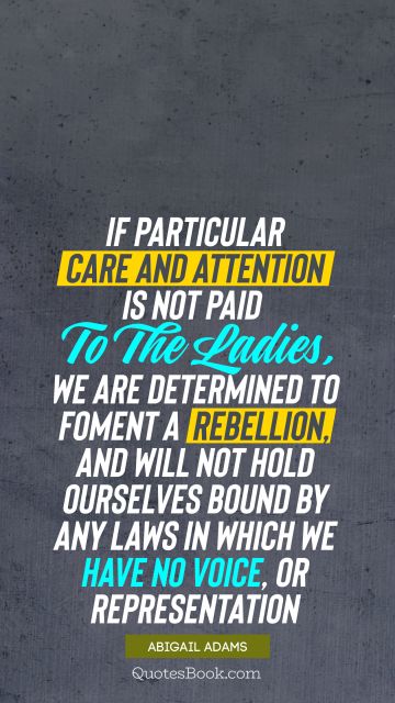 Women Quote - If particular care and attention is not paid to the ladies, we are determined to foment a rebellion, and will not hold ourselves bound by any laws in which we have no voice, or representation. Abigail Adams