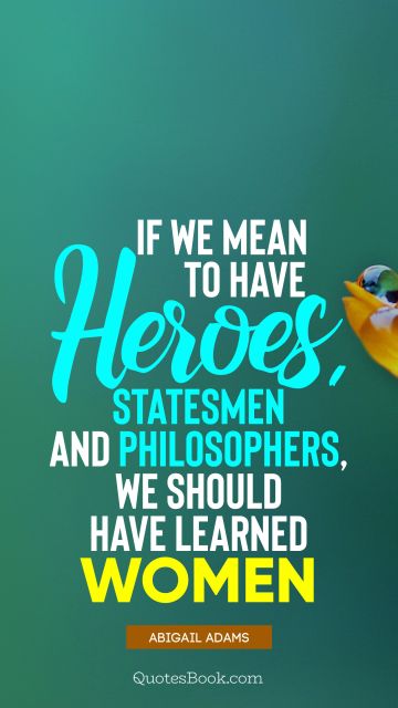 Women Quote - If we mean to have heroes, statesmen and philosophers, we should have learned women. Abigail Adams