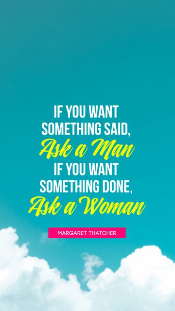 Women Quote - If you want something said, ask a man; if you want something done, ask a woman
. Margaret Thatcher
