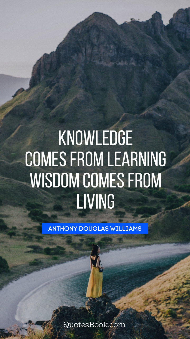 Knowledge comes from learning. Wisdom comes from living. - Quote by